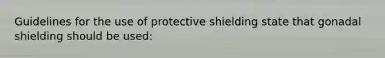 Guidelines for the use of protective shielding state that gonadal shielding should be used: