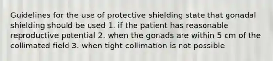 Guidelines for the use of protective shielding state that gonadal shielding should be used 1. if the patient has reasonable reproductive potential 2. when the gonads are within 5 cm of the collimated field 3. when tight collimation is not possible