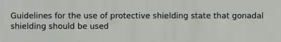 Guidelines for the use of protective shielding state that gonadal shielding should be used