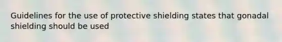 Guidelines for the use of protective shielding states that gonadal shielding should be used