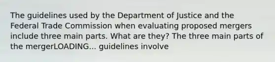 The guidelines used by the Department of Justice and the Federal Trade Commission when evaluating proposed mergers include three main parts. What are​ they? The three main parts of the mergerLOADING... guidelines involve