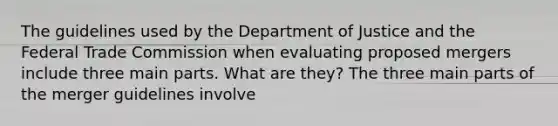 The guidelines used by the Department of Justice and the Federal Trade Commission when evaluating proposed mergers include three main parts. What are​ they? The three main parts of the merger guidelines involve