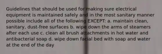 Guidelines that should be used for making sure electrical equipment is maintained safely and in the most sanitary manner possible include all of the following EXCEPT: a. maintain clean, sanitary, dust-free surfaces b. wipe down the arms of steamers after each use c. clean all brush attachments in hot water and antibacterial soap d. wipe down facial bed with soap and water at the end of the day