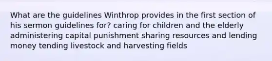 What are the guidelines Winthrop provides in the first section of his sermon guidelines for? caring for children and the elderly administering capital punishment sharing resources and lending money tending livestock and harvesting fields