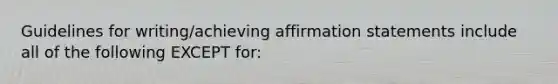 Guidelines for writing/achieving affirmation statements include all of the following EXCEPT for: