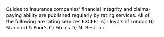 Guides to insurance companies' financial integrity and claims-paying ability are published regularly by rating services. All of the following are rating services EXCEPT A) Lloyd's of London B) Standard & Poor's C) Fitch's D) M. Best, Inc.