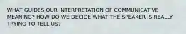 WHAT GUIDES OUR INTERPRETATION OF COMMUNICATIVE MEANING? HOW DO WE DECIDE WHAT THE SPEAKER IS REALLY TRYING TO TELL US?