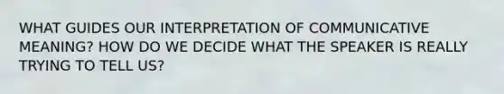 WHAT GUIDES OUR INTERPRETATION OF COMMUNICATIVE MEANING? HOW DO WE DECIDE WHAT THE SPEAKER IS REALLY TRYING TO TELL US?