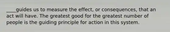 ____guides us to measure the effect, or consequences, that an act will have. The greatest good for the greatest number of people is the guiding principle for action in this system.