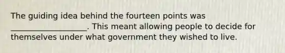 The guiding idea behind the fourteen points was ___________________. This meant allowing people to decide for themselves under what government they wished to live.