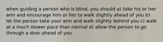 when guiding a person who is blind, you should a) take his or her arm and encourage him or her to walk slightly ahead of you b) let the person take your arm and walk slightly behind you c) walk at a much slower pace than normal d) allow the person to go through a door ahead of you