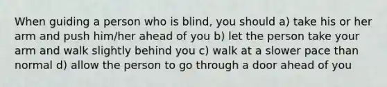 When guiding a person who is blind, you should a) take his or her arm and push him/her ahead of you b) let the person take your arm and walk slightly behind you c) walk at a slower pace than normal d) allow the person to go through a door ahead of you