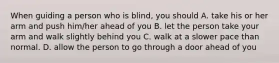 When guiding a person who is blind, you should A. take his or her arm and push him/her ahead of you B. let the person take your arm and walk slightly behind you C. walk at a slower pace than normal. D. allow the person to go through a door ahead of you