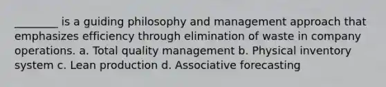 ________ is a guiding philosophy and management approach that emphasizes efficiency through elimination of waste in company operations. a. Total quality management b. Physical inventory system c. Lean production d. Associative forecasting