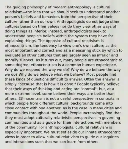 The guiding philosophy of modern anthropology is cultural relativism—the idea that we should seek to understand another person's beliefs and behaviors from the perspective of their culture rather than our own. Anthropologists do not judge other cultures based on their values nor do they view other ways of doing things as inferior. Instead, anthropologists seek to understand people's beliefs within the system they have for explaining things. The opposite of cultural relativism is ethnocentrism, the tendency to view one's own culture as the most important and correct and as a measuring stick by which to evaluate all other cultures that are largely seen as inferior and morally suspect. As it turns out, many people are ethnocentric to some degree; ethnocentrism is a common human experience. Why do we respond the way we do? Why do we behave the way we do? Why do we believe what we believe? Most people find these kinds of questions difficult to answer. Often the answer is simply "because that is how it is done." People typically believe that their ways of thinking and acting are "normal"; but, at a more extreme level, some believe their ways are better than others. Ethnocentrism is not a useful perspective in contexts in which people from different cultural backgrounds come into close contact with one another, as is the case in many cities and communities throughout the world. People increasingly find that they must adopt culturally relativistic perspectives in governing communities and as a guide for their interactions with members of the community. For anthropologists, cultural relativism is especially important. We must set aside our innate ethnocentric views in order to allow cultural relativism to guide our inquiries and interactions such that we can learn from others.