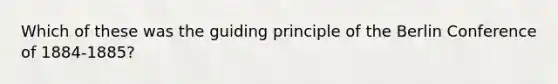 Which of these was the guiding principle of the Berlin Conference of 1884-1885?