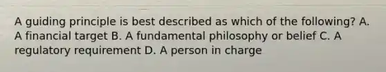 A guiding principle is best described as which of the following? A. A financial target B. A fundamental philosophy or belief C. A regulatory requirement D. A person in charge