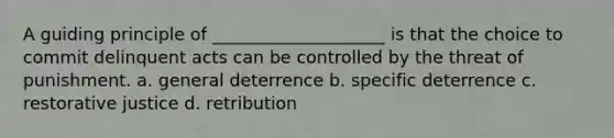 A guiding principle of ____________________ is that the choice to commit delinquent acts can be controlled by the threat of punishment. a. general deterrence b. specific deterrence c. <a href='https://www.questionai.com/knowledge/kKxDrgKclJ-restorative-justice' class='anchor-knowledge'>restorative justice</a> d. retribution