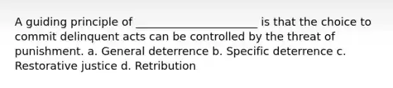 A guiding principle of ______________________ is that the choice to commit delinquent acts can be controlled by the threat of punishment. a. General deterrence b. Specific deterrence c. Restorative justice d. Retribution