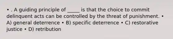 • . A guiding principle of _____ is that the choice to commit delinquent acts can be controlled by the threat of punishment. • A) general deterrence • B) specific deterrence • C) restorative justice • D) retribution