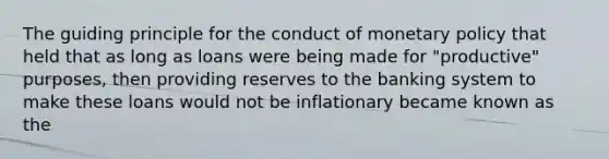 The guiding principle for the conduct of monetary policy that held that as long as loans were being made for "productive" purposes, then providing reserves to the banking system to make these loans would not be inflationary became known as the