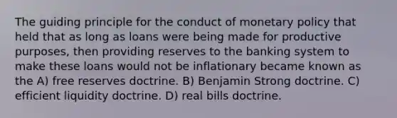 The guiding principle for the conduct of monetary policy that held that as long as loans were being made for productive purposes, then providing reserves to the banking system to make these loans would not be inflationary became known as the A) free reserves doctrine. B) Benjamin Strong doctrine. C) efficient liquidity doctrine. D) real bills doctrine.