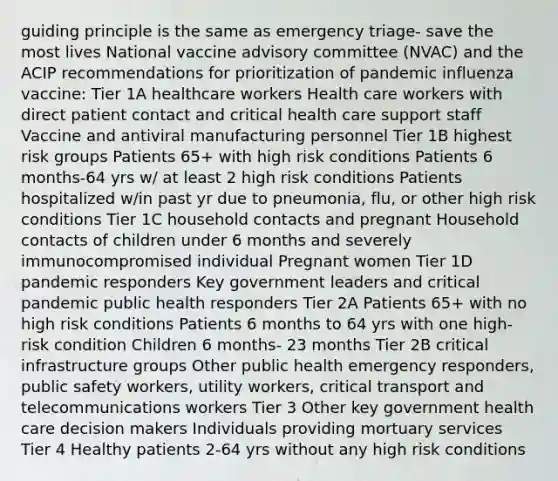 guiding principle is the same as emergency triage- save the most lives National vaccine advisory committee (NVAC) and the ACIP recommendations for prioritization of pandemic influenza vaccine: Tier 1A healthcare workers Health care workers with direct patient contact and critical health care support staff Vaccine and antiviral manufacturing personnel Tier 1B highest risk groups Patients 65+ with high risk conditions Patients 6 months-64 yrs w/ at least 2 high risk conditions Patients hospitalized w/in past yr due to pneumonia, flu, or other high risk conditions Tier 1C household contacts and pregnant Household contacts of children under 6 months and severely immunocompromised individual Pregnant women Tier 1D pandemic responders Key government leaders and critical pandemic public health responders Tier 2A Patients 65+ with no high risk conditions Patients 6 months to 64 yrs with one high-risk condition Children 6 months- 23 months Tier 2B critical infrastructure groups Other public health emergency responders, public safety workers, utility workers, critical transport and telecommunications workers Tier 3 Other key government health care decision makers Individuals providing mortuary services Tier 4 Healthy patients 2-64 yrs without any high risk conditions