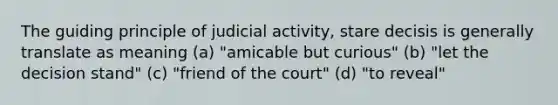 The guiding principle of judicial activity, stare decisis is generally translate as meaning (a) "amicable but curious" (b) "let the decision stand" (c) "friend of the court" (d) "to reveal"