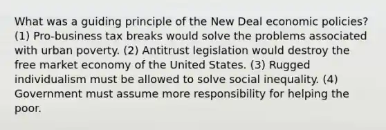 What was a guiding principle of the New Deal economic policies? (1) Pro-business tax breaks would solve the problems associated with urban poverty. (2) Antitrust legislation would destroy the free market economy of the United States. (3) Rugged individualism must be allowed to solve social inequality. (4) Government must assume more responsibility for helping the poor.