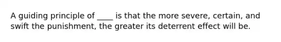 A guiding principle of ____ is that the more severe, certain, and swift the punishment, the greater its deterrent effect will be.