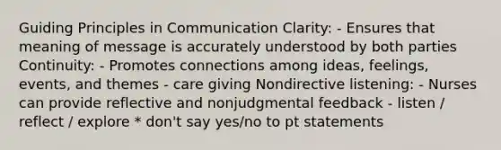 Guiding Principles in Communication Clarity: - Ensures that meaning of message is accurately understood by both parties Continuity: - Promotes connections among ideas, feelings, events, and themes - care giving Nondirective listening: - Nurses can provide reflective and nonjudgmental feedback - listen / reflect / explore * don't say yes/no to pt statements