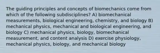 The guiding principles and concepts of biomechanics come from which of the following subdisciplines? A) biomechanical measurements, biological engineering, chemistry, and biology B) mechanical physics, mechanical and biological engineering, and biology C) mechanical physics, biology, biomechanical measurement, and content analysis D) exercise physiology, mechanical physics, biology, and mechanical biology