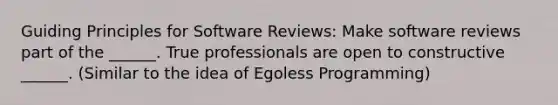 Guiding Principles for Software Reviews: Make software reviews part of the ______. True professionals are open to constructive ______. (Similar to the idea of Egoless Programming)