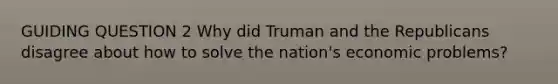 GUIDING QUESTION 2 Why did Truman and the Republicans disagree about how to solve the nation's economic problems?