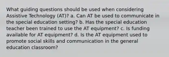 What guiding questions should be used when considering Assistive Technology (AT)? a. Can AT be used to communicate in the special education setting? b. Has the special education teacher been trained to use the AT equipment? c. Is funding available for AT equipment? d. Is the AT equipment used to promote social skills and communication in the general education classroom?