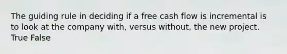 The guiding rule in deciding if a free cash flow is incremental is to look at the company with, versus without, the new project. True False