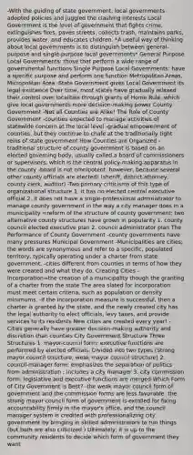 -With the guiding of state government, local governments adopted policies and juggled the clashing interests Local Government is the level of government that fights crime, extinguishes fires, paves streets, collects trash, maintains parks, provides water, and educates children. *A useful way of thinking about local governments is to distinguish between general-purpose and single-purpose local governments* General Purpose Local Governments: those that perform a wide range of governmental functions Single Purpose Local Governments: have a specific purpose and perform one function Metropolitan Areas, Micropolitan Area -State Government gives Local Government its legal existence Over time, most states have gradually relaxed their control over localities through grants of Home Rule, which give local governments more decision-making power County Government -Not all Counties are Alike! The Role of County Government -counties expected to manage activities of statewide concern at the local level -gradual empowerment of counties, but they continue to chafe at the traditionally tight reins of state government How Counties are Organized -traditional structure of county government is based on an elected governing body, usually called a board of commissioners or supervisors, which is the central policy-making apparatus in the county -board is not omnipotent, however, because several other county officials are elected! (sheriff, district attorney, county clerk, auditor) -Two primary criticisms of this type of organizational structure 1. it has no elected central executive official 2. it does not have a single-professional administrator to manage county government in the way a city manager does in a municipality =reform of the structure of county government; two alternative county structures have grown in popularity 1. county council elected executive plan 2. council administrator plan The Performance of County Government -county governments have many pressures Municipal Government -Municipalities are cities; the words are synonymous and refer to a specific, populated territory, typically operating under a charter from state government. -cities different from counties in terms of how they were created and what they do. Creating Cities -Incorporation=the creation of a municipality though the granting of a charter from the state The area slated for incorporation must meet certain criteria, such as population or density minimums. -if the incorporation measure is successful, then a charter is granted by the state, and the newly created city has the legal authority to elect officials, levy taxes, and provide services to its residents New cities are created every year! -Cities generally have greater decision-making authority and discretion than counties City Government Structure Three Structures 1. mayor-council form: executive functions are performed by elected officials. Divided into two types (Strong mayor council structure, weak mayor council structure) 2. council-manager form: emphasizes the separation of politics from administration ; includes a city manager 3. city commission form: legislative and executive functions are merged Which Form of City Government is Best? -the weak mayor council form of government and the commission forms are less favorable -the strong mayor council form of government is extolled for fixing accountability firmly in the mayor's office, and the council manager system is credited with professionalizing city government by bringing in skilled administrators to run things (but both are also criticized ) Ultimately, it is up to the community residents to decide which form of government they want