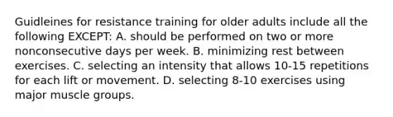 Guidleines for resistance training for older adults include all the following EXCEPT: A. should be performed on two or more nonconsecutive days per week. B. minimizing rest between exercises. C. selecting an intensity that allows 10-15 repetitions for each lift or movement. D. selecting 8-10 exercises using major muscle groups.