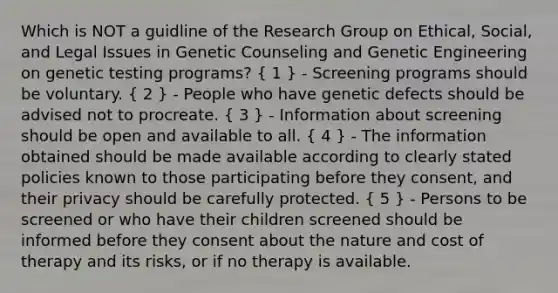 Which is NOT a guidline of the Research Group on Ethical, Social, and Legal Issues in Genetic Counseling and Genetic Engineering on genetic testing programs? ( 1 ) - Screening programs should be voluntary. ( 2 ) - People who have genetic defects should be advised not to procreate. ( 3 ) - Information about screening should be open and available to all. ( 4 ) - The information obtained should be made available according to clearly stated policies known to those participating before they consent, and their privacy should be carefully protected. ( 5 ) - Persons to be screened or who have their children screened should be informed before they consent about the nature and cost of therapy and its risks, or if no therapy is available.