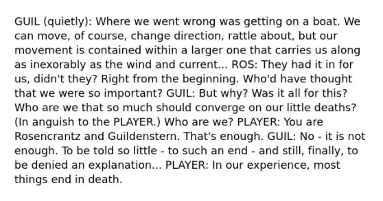 GUIL (quietly): Where we went wrong was getting on a boat. We can move, of course, change direction, rattle about, but our movement is contained within a larger one that carries us along as inexorably as the wind and current... ROS: They had it in for us, didn't they? Right from the beginning. Who'd have thought that we were so important? GUIL: But why? Was it all for this? Who are we that so much should converge on our little deaths? (In anguish to the PLAYER.) Who are we? PLAYER: You are Rosencrantz and Guildenstern. That's enough. GUIL: No - it is not enough. To be told so little - to such an end - and still, finally, to be denied an explanation... PLAYER: In our experience, most things end in death.