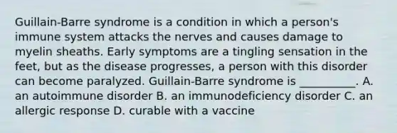 Guillain-Barre syndrome is a condition in which a person's immune system attacks the nerves and causes damage to myelin sheaths. Early symptoms are a tingling sensation in the feet, but as the disease progresses, a person with this disorder can become paralyzed. Guillain-Barre syndrome is __________. A. an autoimmune disorder B. an immunodeficiency disorder C. an allergic response D. curable with a vaccine