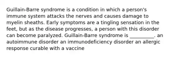 Guillain-Barre syndrome is a condition in which a person's immune system attacks the nerves and causes damage to myelin sheaths. Early symptoms are a tingling sensation in the feet, but as the disease progresses, a person with this disorder can become paralyzed. Guillain-Barre syndrome is __________. an autoimmune disorder an immunodeficiency disorder an allergic response curable with a vaccine