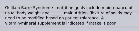 Guillain-Barre Syndrome - nutrition goals include maintenance of usual body weight and ______ malnutrition. Texture of solids may need to be modified based on patient tolerance. A vitamin/mineral supplement is indicated if intake is poor.