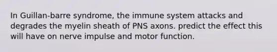 In Guillan-barre syndrome, the immune system attacks and degrades the myelin sheath of PNS axons. predict the effect this will have on nerve impulse and motor function.