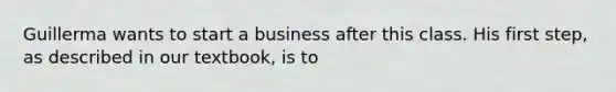 Guillerma wants to start a business after this class. His first step, as described in our textbook, is to