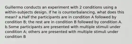 Guillermo conducts an experiment with 2 conditions using a within-subjects design. If he is counterbalancing, what does this mean? a.Half the participants are in condition A followed by condition B; the rest are in condition B followed by condition A. b.Some participants are presented with multiple stimuli under condition A; others are presented with multiple stimuli under condition B