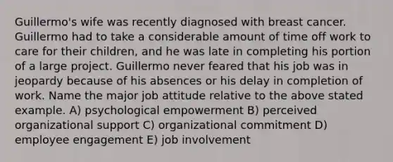 Guillermo's wife was recently diagnosed with breast cancer. Guillermo had to take a considerable amount of time off work to care for their children, and he was late in completing his portion of a large project. Guillermo never feared that his job was in jeopardy because of his absences or his delay in completion of work. Name the major job attitude relative to the above stated example. A) psychological empowerment B) perceived organizational support C) organizational commitment D) employee engagement E) job involvement