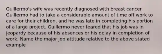 Guillermo's wife was recently diagnosed with breast cancer. Guillermo had to take a considerable amount of time off work to care for their children, and he was late in completing his portion of a large project. Guillermo never feared that his job was in jeopardy because of his absences or his delay in completion of work. Name the major job attitude relative to the above stated example