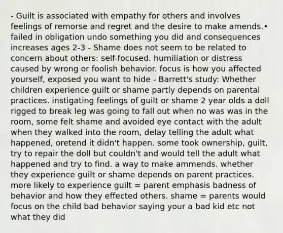 - Guilt is associated with empathy for others and involves feelings of remorse and regret and the desire to make amends.• failed in obligation undo something you did and consequences increases ages 2-3 - Shame does not seem to be related to concern about others: self-focused. humiliation or distress caused by wrong or foolish behavior. focus is how you affected yourself, exposed you want to hide - Barrett's study: Whether children experience guilt or shame partly depends on parental practices. instigating feelings of guilt or shame 2 year olds a doll rigged to break leg was going to fall out when no was was in the room, some felt shame and avoided eye contact with the adult when they walked into the room, delay telling the adult what happened, oretend it didn't happen. some took ownership, guilt, try to repair the doll but couldn't and would tell the adult what happened and try to find. a way to make ammends. whether they experience guilt or shame depends on parent practices. more likely to experience guilt = parent emphasis badness of behavior and how they effected others. shame = parents would focus on the child bad behavior saying your a bad kid etc not what they did