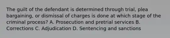 The guilt of the defendant is determined through trial, plea bargaining, or dismissal of charges is done at which stage of the criminal process? A. Prosecution and pretrial services B. Corrections C. Adjudication D. Sentencing and sanctions